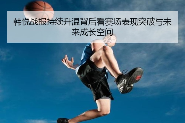 韩悦战报持续升温背后看赛场表现突破与未来成长空间
