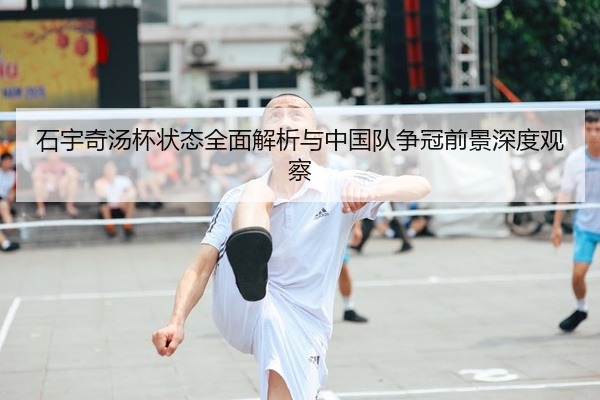 石宇奇汤杯状态全面解析与中国队争冠前景深度观察